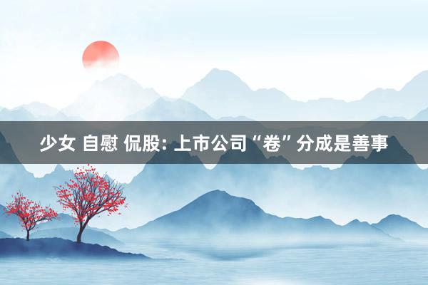 少女 自慰 侃股: 上市公司“卷”分成是善事