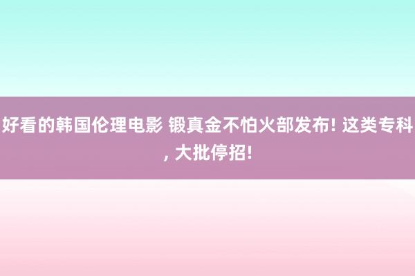 好看的韩国伦理电影 锻真金不怕火部发布! 这类专科， 大批停招!