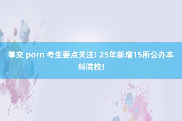 拳交 porn 考生要点关注! 25年新增15所公办本科院校!