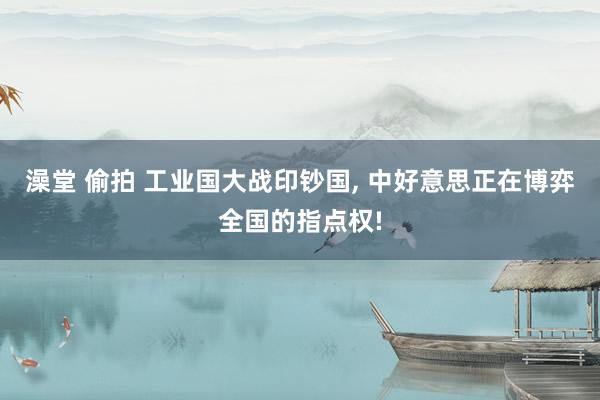 澡堂 偷拍 工业国大战印钞国， 中好意思正在博弈全国的指点权!