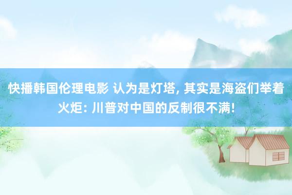 快播韩国伦理电影 认为是灯塔， 其实是海盗们举着火炬: 川普对中国的反制很不满!