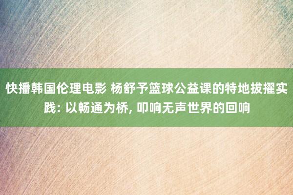 快播韩国伦理电影 杨舒予篮球公益课的特地拔擢实践: 以畅通为桥， 叩响无声世界的回响