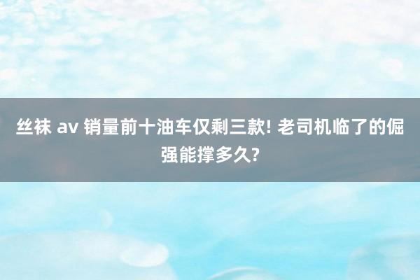 丝袜 av 销量前十油车仅剩三款! 老司机临了的倔强能撑多久?