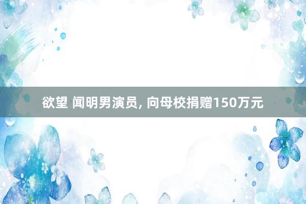 欲望 闻明男演员， 向母校捐赠150万元