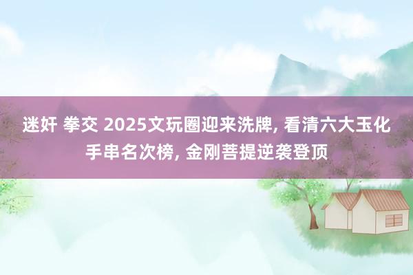 迷奸 拳交 2025文玩圈迎来洗牌， 看清六大玉化手串名次榜， 金刚菩提逆袭登顶