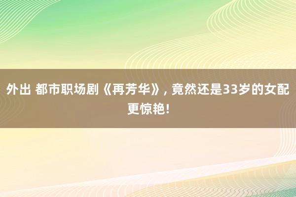 外出 都市职场剧《再芳华》， 竟然还是33岁的女配更惊艳!
