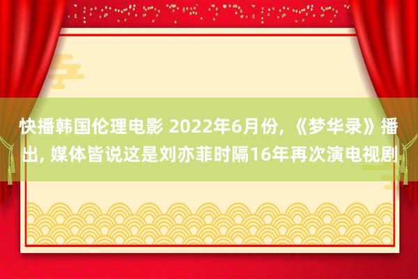 快播韩国伦理电影 2022年6月份， 《梦华录》播出， 媒体皆说这是刘亦菲时隔16年再次演电视剧