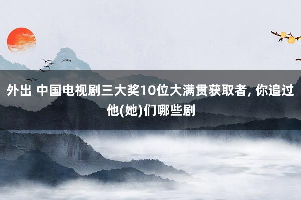 外出 中国电视剧三大奖10位大满贯获取者， 你追过他(她)们哪些剧