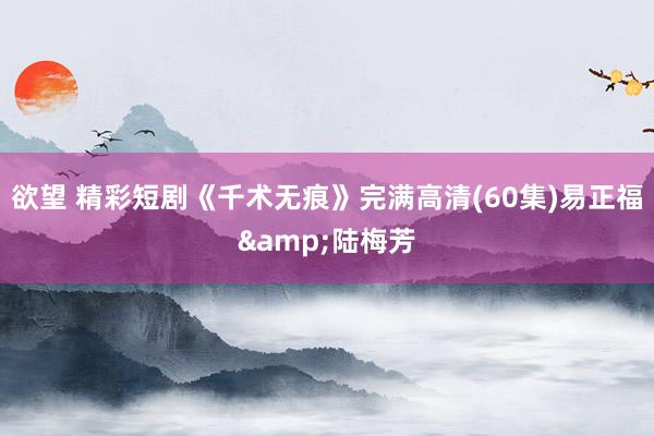 欲望 精彩短剧《千术无痕》完满高清(60集)易正福&陆梅芳