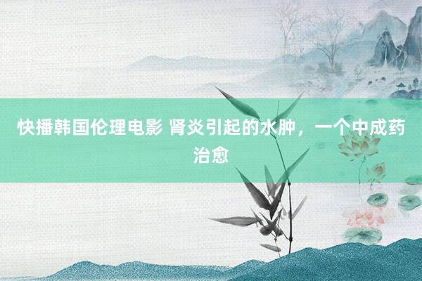 快播韩国伦理电影 肾炎引起的水肿，一个中成药治愈