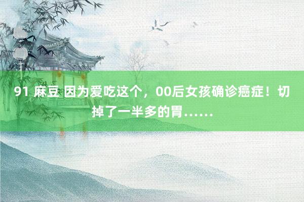 91 麻豆 因为爱吃这个，00后女孩确诊癌症！切掉了一半多的胃……