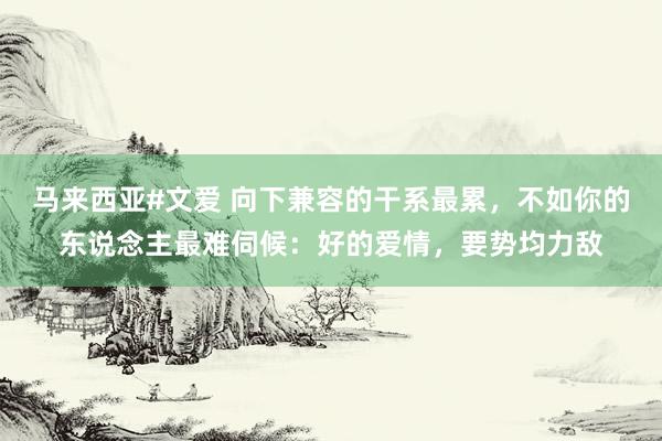 马来西亚#文爱 向下兼容的干系最累，不如你的东说念主最难伺候：好的爱情，要势均力敌
