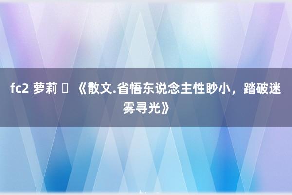 fc2 萝莉 ​《散文.省悟东说念主性眇小，踏破迷雾寻光》