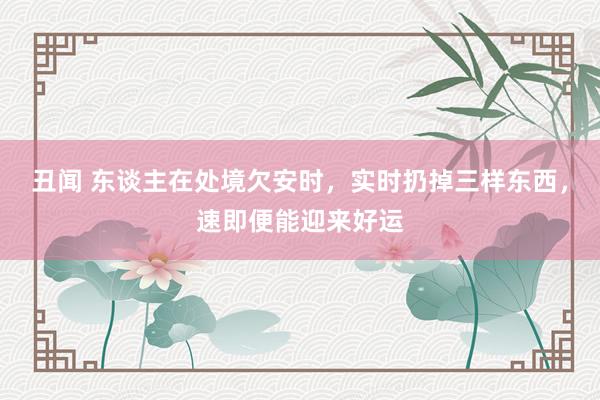 丑闻 东谈主在处境欠安时，实时扔掉三样东西，速即便能迎来好运