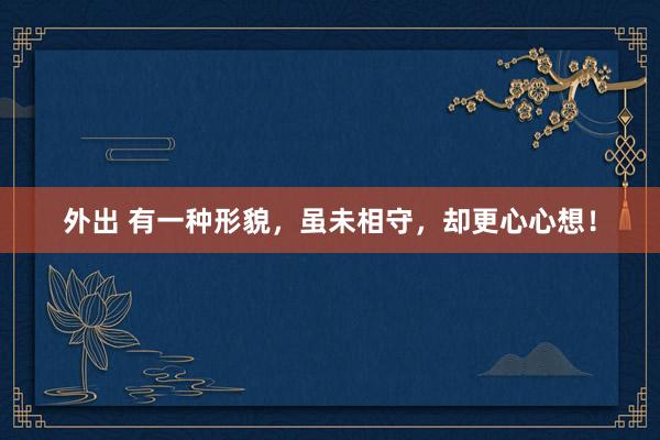 外出 有一种形貌，虽未相守，却更心心想！
