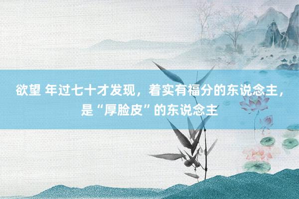 欲望 年过七十才发现，着实有福分的东说念主，是“厚脸皮”的东说念主