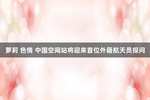萝莉 色情 中国空间站将迎来首位外籍航天员探问