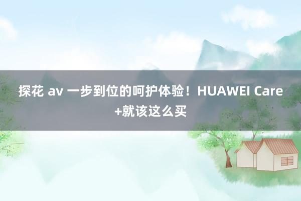 探花 av 一步到位的呵护体验！HUAWEI Care+就该这么买
