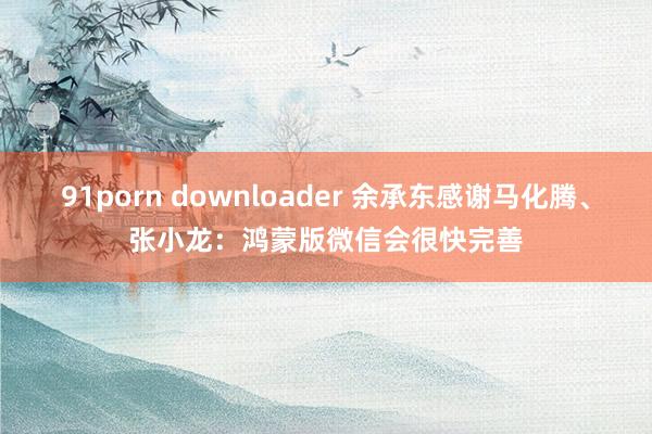 91porn downloader 余承东感谢马化腾、张小龙：鸿蒙版微信会很快完善