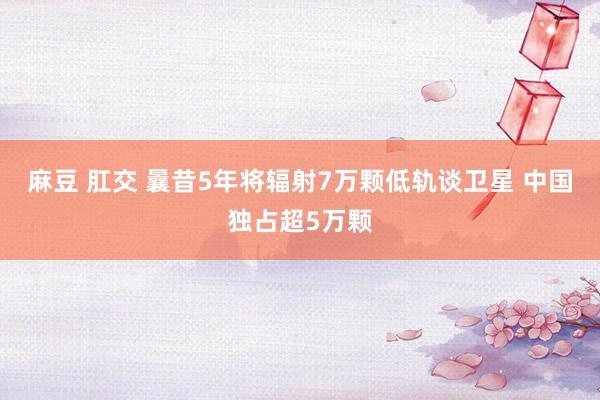 麻豆 肛交 曩昔5年将辐射7万颗低轨谈卫星 中国独占超5万颗